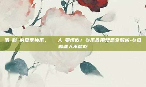 清熱利濕的夏季神瓜,這幾類人卻要慎吃!冬瓜食用禁忌全解析-冬瓜哪些人不能吃