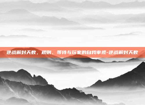 逆战解封天数,规则、等待与玩家的自我审视-逆战解封天数