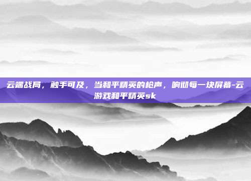 云端战局,触手可及,当和平精英的枪声,响彻每一块屏幕-云游戏和平精英sk