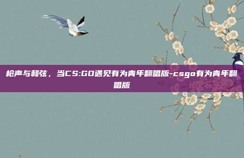 枪声与和弦，当CS:GO遇见有为青年翻唱版-csgo有为青年翻唱版