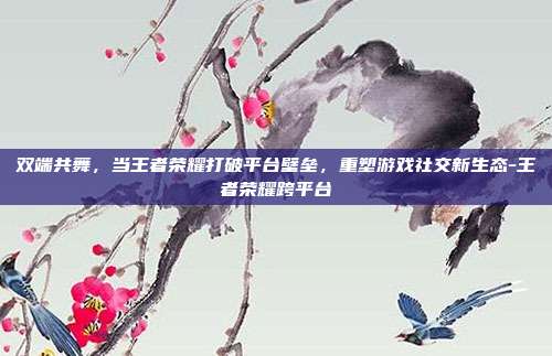 双端共舞,当王者荣耀打破平台壁垒,重塑游戏社交新生态-王者荣耀跨平台