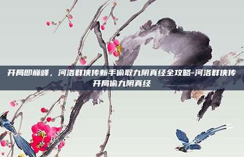 开局即巅峰,河洛群侠传新手偷取九阴真经全攻略-河洛群侠传开局偷九阴真经