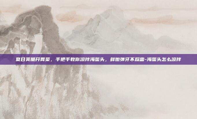 夏日爽脆开胃菜，手把手教你凉拌海蜇头，鲜嫩弹牙不踩雷-海蜇头怎么凉拌