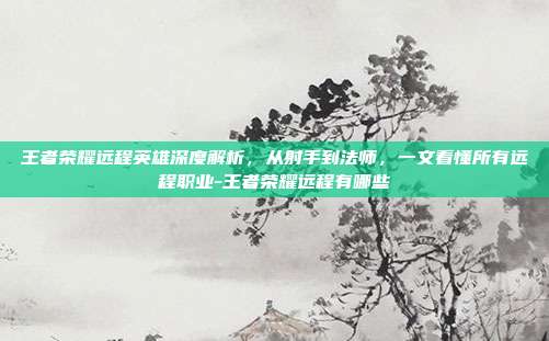 王者荣耀远程英雄深度解析,从射手到法师,一文看懂所有远程职业-王者荣耀远程有哪些