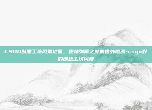 CSGO创意工坊风景地图,枪林弹雨之外的世外桃源-csgo好的创意工坊风景