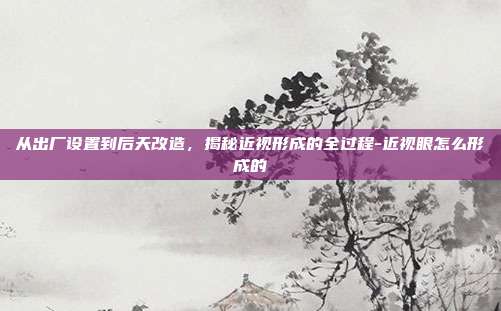 从出厂设置到后天改造，揭秘近视形成的全过程-近视眼怎么形成的