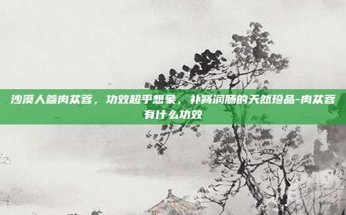 沙漠人参肉苁蓉,功效超乎想象,补肾润肠的天然珍品-肉苁蓉有什么功效