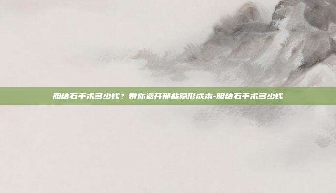 胆结石手术多少钱？带你避开那些隐形成本-胆结石手术多少钱