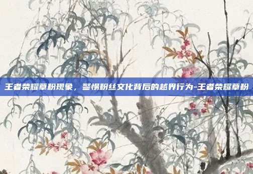 王者荣耀草粉现象，警惕粉丝文化背后的越界行为-王者荣耀草粉
