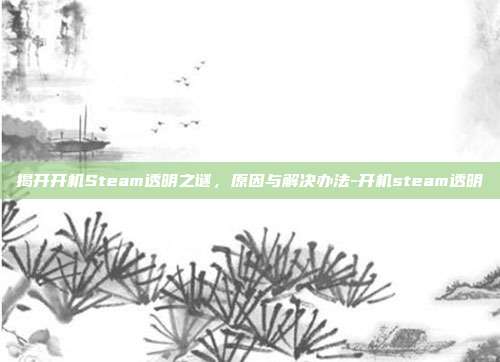 揭开开机Steam透明之谜,原因与解决办法-开机steam透明