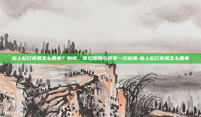 脸上起红疙瘩怎么回事?别慌,常见原因与对策一次说清-脸上起红疙瘩怎么回事