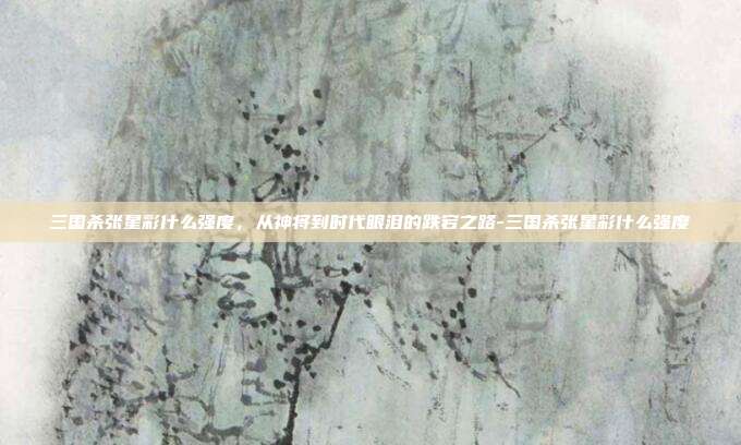 三国杀张星彩什么强度，从神将到时代眼泪的跌宕之路-三国杀张星彩什么强度
