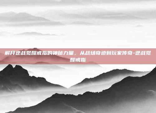 解开逆战觉醒戒指的神秘力量,从战场奇迹到玩家传奇-逆战觉醒戒指