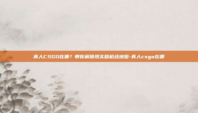 真人CSGO在哪?带你解锁现实版枪战地图-真人csgo在哪