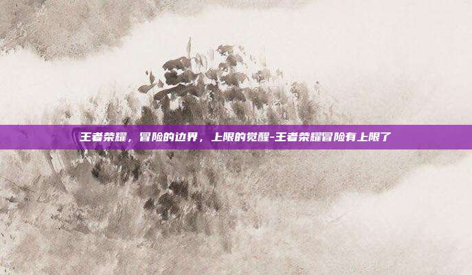 王者荣耀，冒险的边界，上限的觉醒-王者荣耀冒险有上限了