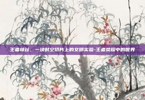 王者峡谷，一块时空切片上的文明实验-王者荣耀中的世界