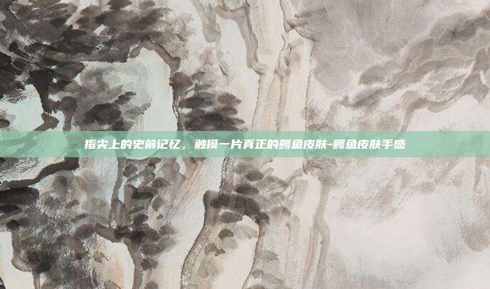 指尖上的史前记忆,触摸一片真正的鳄鱼皮肤-鳄鱼皮肤手感