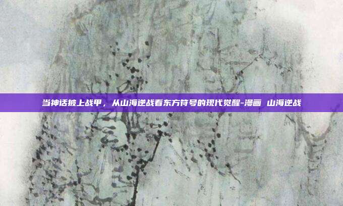 当神话披上战甲,从山海逆战看东方符号的现代觉醒-漫画 山海逆战
