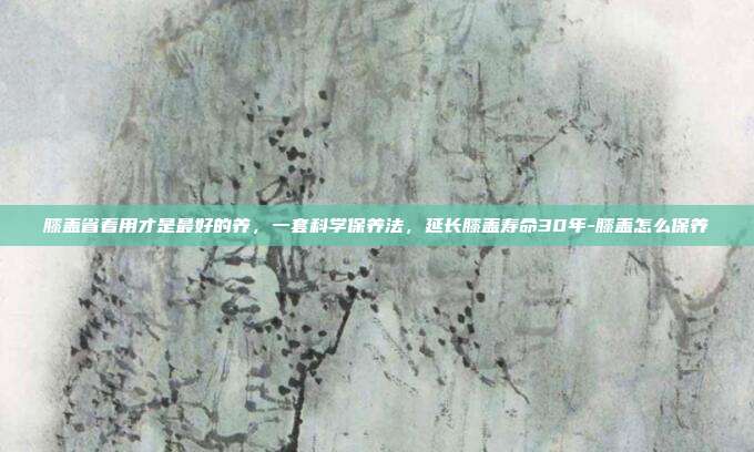 膝盖省着用才是最好的养,一套科学保养法,延长膝盖寿命30年-膝盖怎么保养