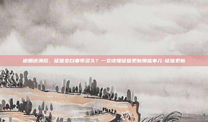 逾期还清后,征信变白要等多久?一文读懂征信更新那些事儿-征信更新