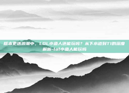 版本更迭浪潮中,LOL小鱼人还能玩吗?从下水道到T1的深度解析-lol小鱼人能玩吗