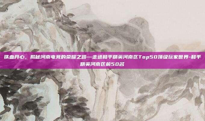 铁血丹心,揭秘河南电竞的荣耀之路—走进和平精英河南区Top50顶级玩家世界-和平精英河南区前50名