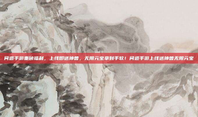 问道手游重磅福利，上线即送神兽，无限元宝拿到手软！问道手游上线送神兽无限元宝