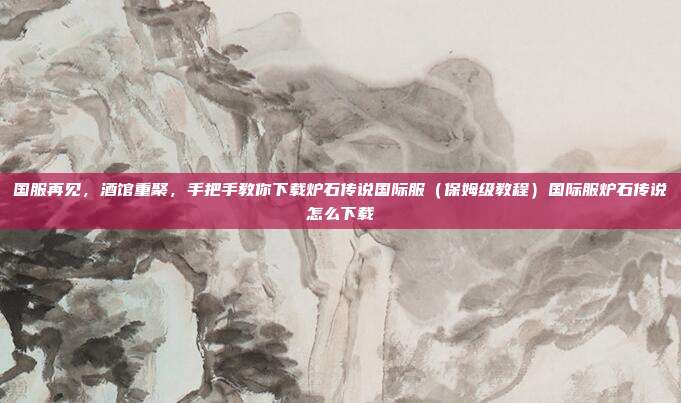 国服再见,酒馆重聚,手把手教你下载炉石传说国际服(保姆级教程)国际服炉石传说怎么下载