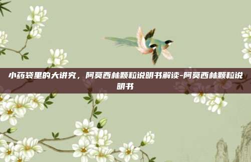 小药袋里的大讲究,阿莫西林颗粒说明书解读-阿莫西林颗粒说明书