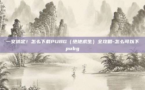 一文搞定!怎么下载PUBG(绝地求生)全攻略-怎么可以下pubg