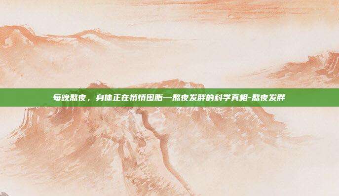 每晚熬夜,身体正在悄悄囤脂—熬夜发胖的科学真相-熬夜发胖