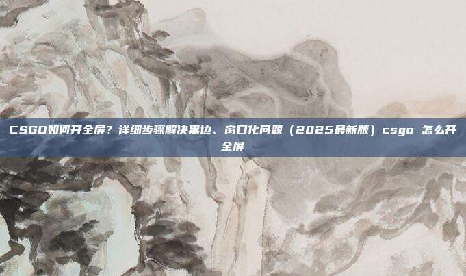 CSGO如何开全屏?详细步骤解决黑边、窗口化问题(2025最新版)csgo 怎么开全屏