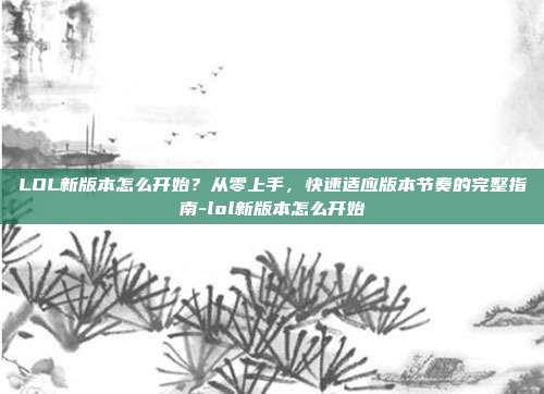 LOL新版本怎么开始?从零上手,快速适应版本节奏的完整指南-lol新版本怎么开始