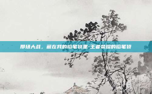 那场大战,藏在我的铅笔袋里-王者荣耀的铅笔袋