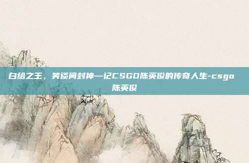 白给之王，笑谈间封神—记CSGO陈英俊的传奇人生-csgo 陈英俊