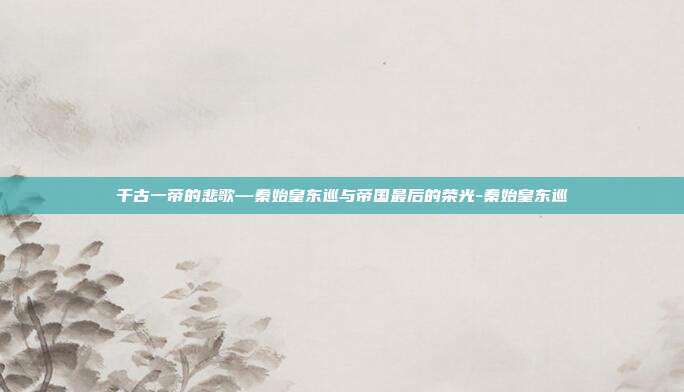 千古一帝的悲歌—秦始皇东巡与帝国最后的荣光-秦始皇东巡
