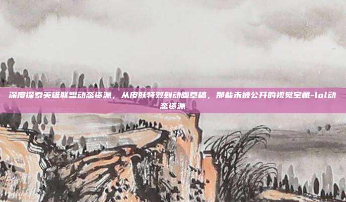 深度探索英雄联盟动态资源，从皮肤特效到动画草稿，那些未被公开的视觉宝藏-lol动态资源