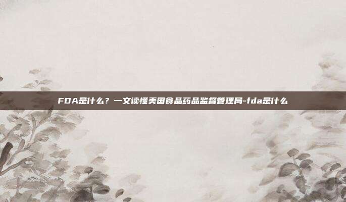 FDA是什么？一文读懂美国食品药品监督管理局-fda是什么