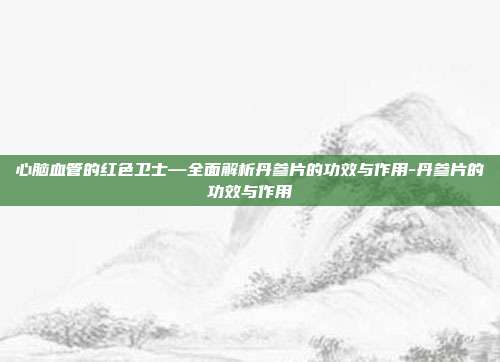 心脑血管的红色卫士—全面解析丹参片的功效与作用-丹参片的功效与作用