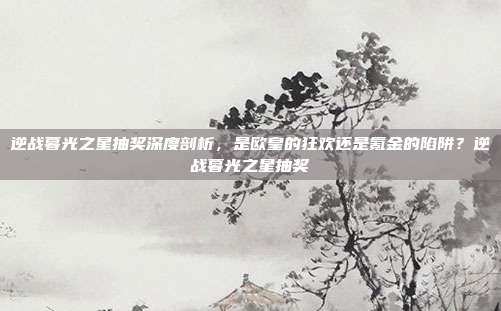 逆战暮光之星抽奖深度剖析,是欧皇的狂欢还是氪金的陷阱?逆战暮光之星抽奖