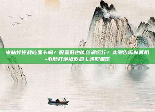电脑打逆战吃显卡吗?配置低也能丝滑运行?实测告诉你真相-电脑打逆战吃显卡吗配置低