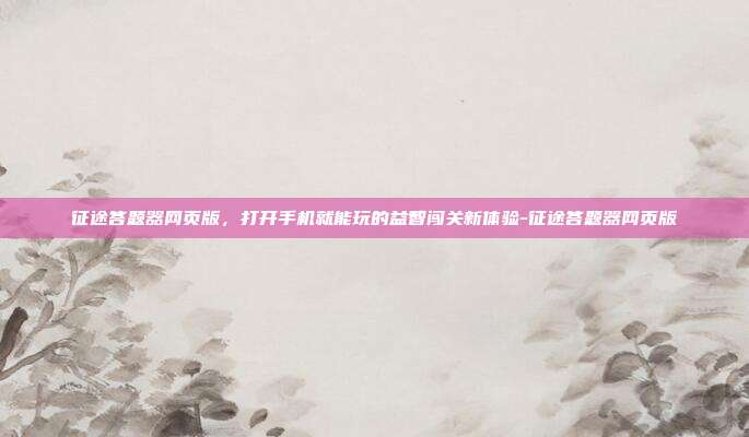 征途答题器网页版，打开手机就能玩的益智闯关新体验-征途答题器网页版