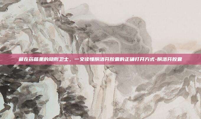藏在药箱里的隐形卫士，一文读懂酮洛芬胶囊的正确打开方式-酮洛芬胶囊