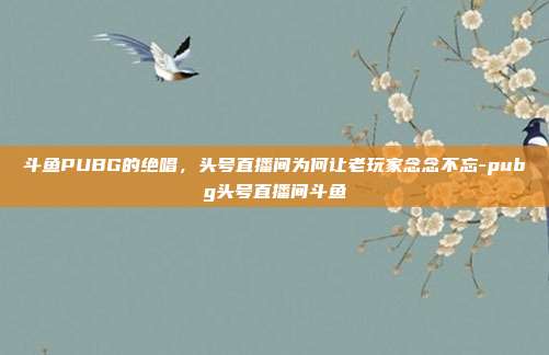 斗鱼PUBG的绝唱，头号直播间为何让老玩家念念不忘-pubg头号直播间斗鱼