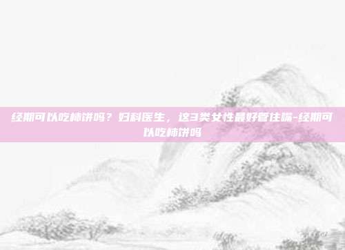 经期可以吃柿饼吗?妇科医生,这3类女性最好管住嘴-经期可以吃柿饼吗