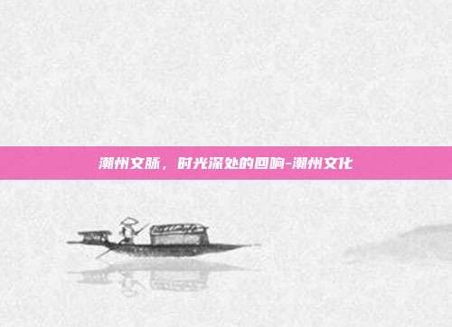 潮州文脉,时光深处的回响-潮州文化