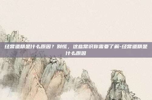 经常遗精是什么原因？别慌，这些常识你需要了解-经常遗精是什么原因