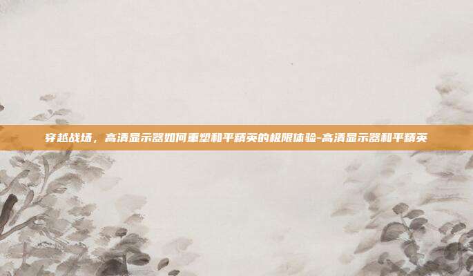 穿越战场,高清显示器如何重塑和平精英的极限体验-高清显示器和平精英