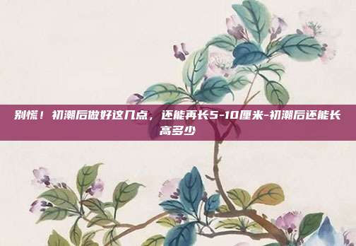 别慌!初潮后做好这几点,还能再长5-10厘米-初潮后还能长高多少