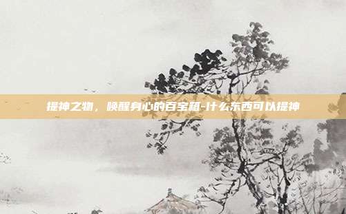 提神之物,唤醒身心的百宝箱-什么东西可以提神